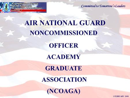 AIR NATIONAL GUARD NONCOMMISSIONED OFFICER ACADEMY GRADUATE ASSOCIATION (NCOAGA) 1 FEBRUARY 2008 Committed to Tomorrow’s Leaders.