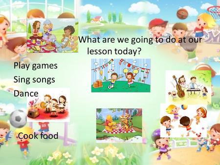 What are we going to do at our lesson today? Play games Sing songs Dance Cook food.