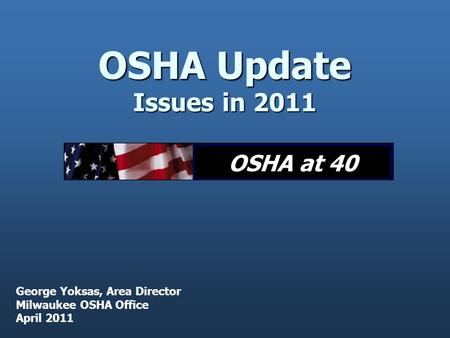 OSHA Update Issues in 2011 George Yoksas, Area Director Milwaukee OSHA Office April 2011 OSHA at 40.
