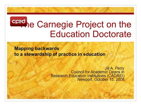 The Carnegie Project on the Education Doctorate Jill A. Perry Council for Academic Deans in Research Education Institutions (CADREI) Newport, October 15,
