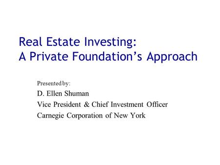 Real Estate Investing: A Private Foundation’s Approach Presented by: D. Ellen Shuman Vice President & Chief Investment Officer Carnegie Corporation of.