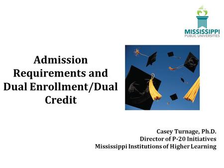 Admission Requirements and Dual Enrollment/Dual Credit Casey Turnage, Ph.D. Director of P-20 Initiatives Mississippi Institutions of Higher Learning.