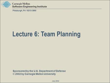 Sponsored by the U.S. Department of Defense © 2002 by Carnegie Mellon University July 2002 Pittsburgh, PA 15213-3890 Lecture 6: Team Planning.