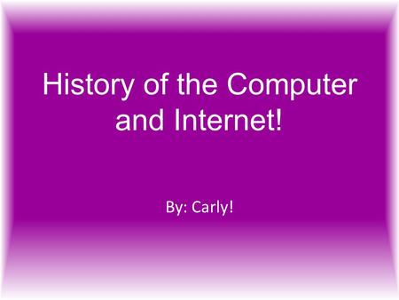 History of the Computer and Internet! By: Carly!.