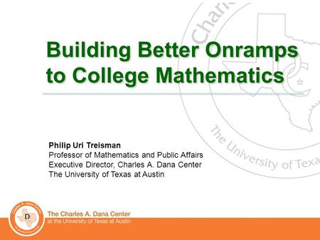 1 Building Better Onramps to College Mathematics Philip Uri Treisman Professor of Mathematics and Public Affairs Executive Director, Charles A. Dana Center.