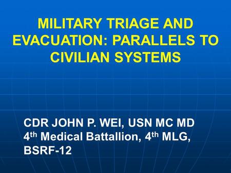 MILITARY TRIAGE AND EVACUATION: PARALLELS TO CIVILIAN SYSTEMS CDR JOHN P. WEI, USN MC MD 4 th Medical Battallion, 4 th MLG, BSRF-12.