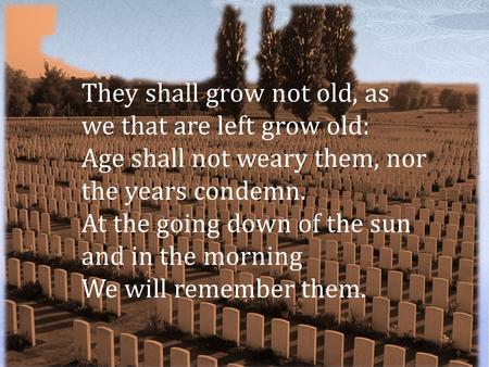 They shall grow not old, as we that are left grow old: Age shall not weary them, nor the years condemn. At the going down of the sun and in the morning.