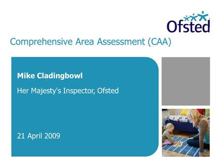 Comprehensive Area Assessment (CAA) Mike Cladingbowl Her Majesty's Inspector, Ofsted 21 April 2009.