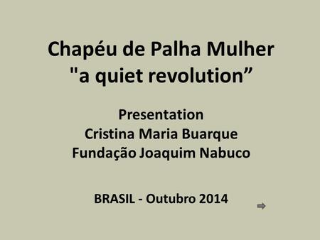 Chapéu de Palha Mulher a quiet revolution” Presentation Cristina Maria Buarque Fundação Joaquim Nabuco BRASIL - Outubro 2014.