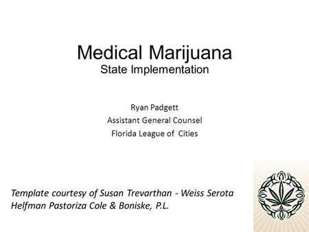 Medical Marijuana State Implementation Ryan Padgett Assistant General Counsel Florida League of Cities Template courtesy of Susan Trevarthan - Weiss Serota.