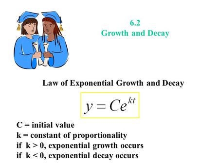 6.2 Growth and Decay Law of Exponential Growth and Decay C = initial value k = constant of proportionality if k > 0, exponential growth occurs if k < 0,