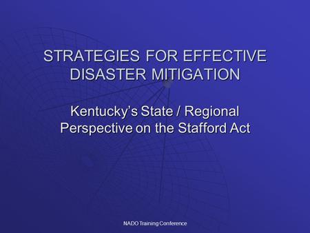 NADO Training Conference STRATEGIES FOR EFFECTIVE DISASTER MITIGATION Kentucky’s State / Regional Perspective on the Stafford Act.