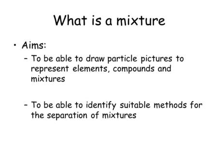 What is a mixture Aims: –To be able to draw particle pictures to represent elements, compounds and mixtures –To be able to identify suitable methods for.