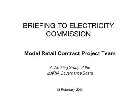 BRIEFING TO ELECTRICITY COMMISSION Model Retail Contract Project Team A Working Group of the MARIA Governance Board 13 February 2004.