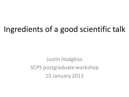 Ingredients of a good scientific talk Justin Hodgkiss SCPS postgraduate workshop 15 January 2013.