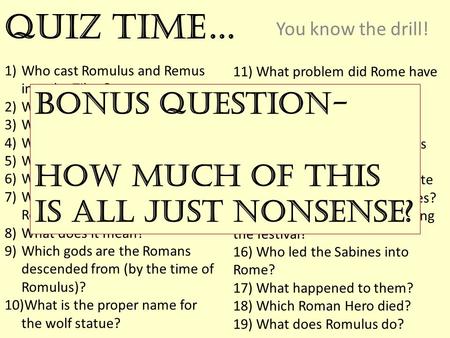 Quiz Time… You know the drill! 1)Who cast Romulus and Remus into the Tiber? 2)Who raped Rhea Silvia? 3)Why did Romulus kill Remus? 4)Which hill did Romulus.