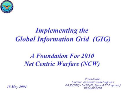 Implementing the Global Information Grid (GIG) A Foundation For 2010 Net Centric Warfare (NCW) Frank Criste Director, Communications Programs OASD(NII)