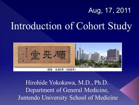Introduction of Cohort Study Aug, 17, 2011 Hirohide Yokokawa, M.D., Ph.D. Department of General Medicine, Juntendo University School of Medicine.