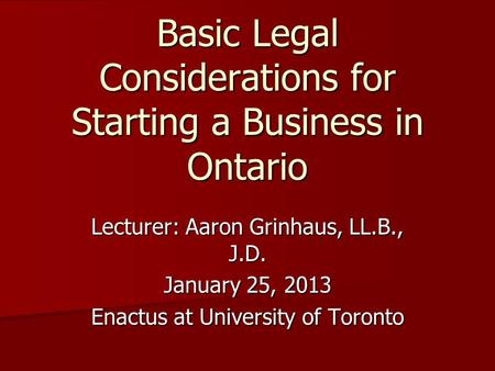 Lecturer: Aaron Grinhaus, LL.B., J.D. January 25, 2013 Enactus at University of Toronto Basic Legal Considerations for Starting a Business in Ontario.
