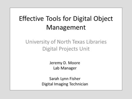 Effective Tools for Digital Object Management University of North Texas Libraries Digital Projects Unit Jeremy D. Moore Lab Manager Sarah Lynn Fisher Digital.
