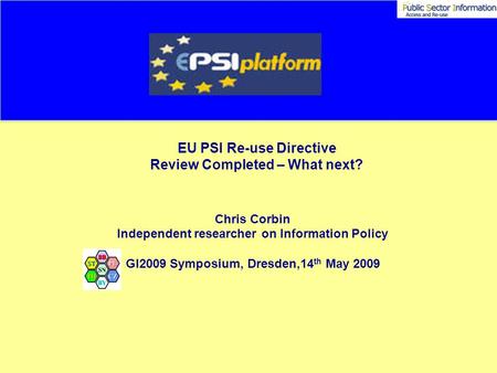 EU PSI Re-use Directive Review Completed – What next? Chris Corbin Independent researcher on Information Policy GI2009 Symposium, Dresden,14 th May 2009.