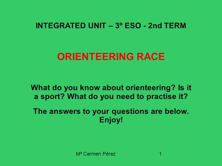 Mª Carmen Pérez1 INTEGRATED UNIT – 3º ESO - 2nd TERM ORIENTEERING RACE What do you know about orienteering? Is it a sport? What do you need to practise.