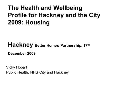 The Health and Wellbeing Profile for Hackney and the City 2009: Housing Hackney Better Homes Partnership, 17 th December 2009 Vicky Hobart Public Health,