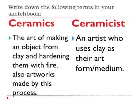 Write down the following terms in your sketchbook: Ceramics Ceramicist  The art of making an object from clay and hardening them with fire. also artworks.