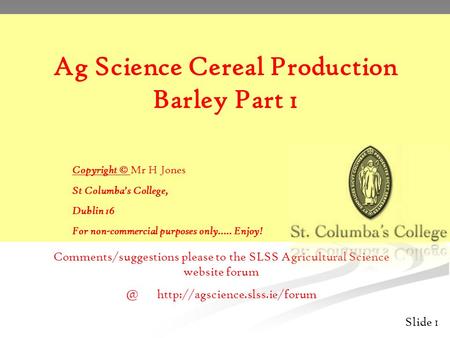 Slide 1 Ag Science Cereal Production Barley Part 1 Copyright © Mr H Jones St Columba’s College, Dublin 16 For non-commercial purposes only….. Enjoy! Comments/suggestions.