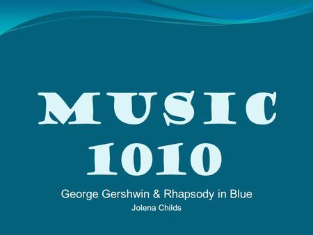 Music 1010 George Gershwin & Rhapsody in Blue Jolena Childs.