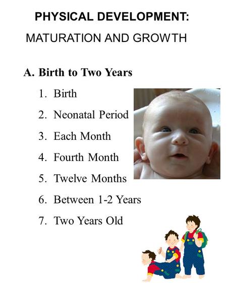 PHYSICAL DEVELOPMENT: MATURATION AND GROWTH A.Birth to Two Years 1.Birth 2.Neonatal Period 3.Each Month 4.Fourth Month 5.Twelve Months 6.Between 1-2 Years.