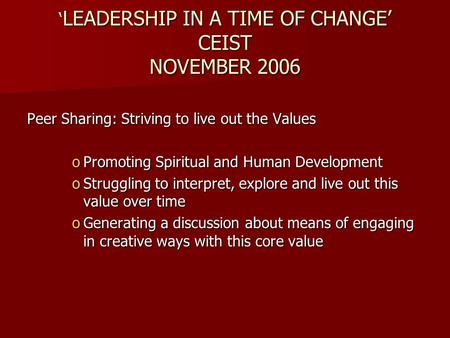 ‘ LEADERSHIP IN A TIME OF CHANGE’ CEIST NOVEMBER 2006 Peer Sharing: Striving to live out the Values oPromoting Spiritual and Human Development oStruggling.