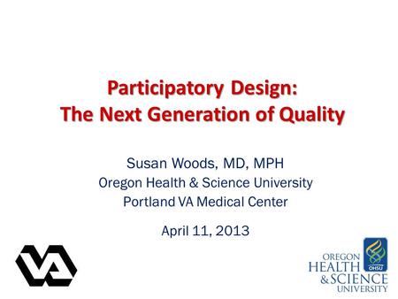 Participatory Design: The Next Generation of Quality Susan Woods, MD, MPH Oregon Health & Science University Portland VA Medical Center April 11, 2013.