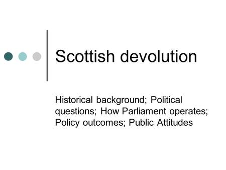 Scottish devolution Historical background; Political questions; How Parliament operates; Policy outcomes; Public Attitudes.
