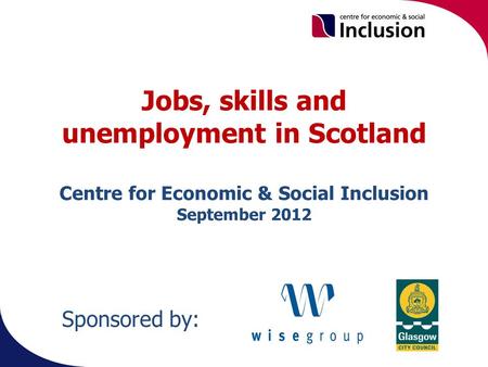 Jobs, skills and unemployment in Scotland Centre for Economic & Social Inclusion September 2012 Sponsored by: