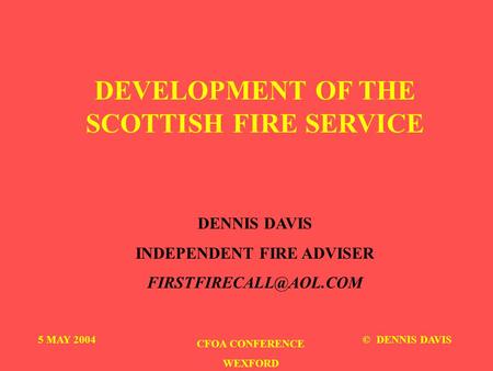 DEVELOPMENT OF THE SCOTTISH FIRE SERVICE DENNIS DAVIS INDEPENDENT FIRE ADVISER 5 MAY 2004 CFOA CONFERENCE WEXFORD © DENNIS DAVIS.