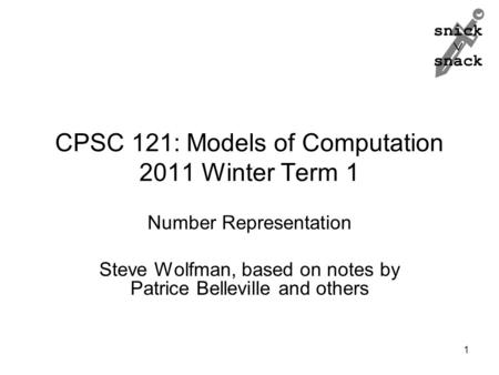 Snick  snack 1 CPSC 121: Models of Computation 2011 Winter Term 1 Number Representation Steve Wolfman, based on notes by Patrice Belleville and others.