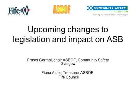 Upcoming changes to legislation and impact on ASB Fraser Gormal, chair ASBOF, Community Safety Glasgow Fiona Alder, Treasurer ASBOF, Fife Council.