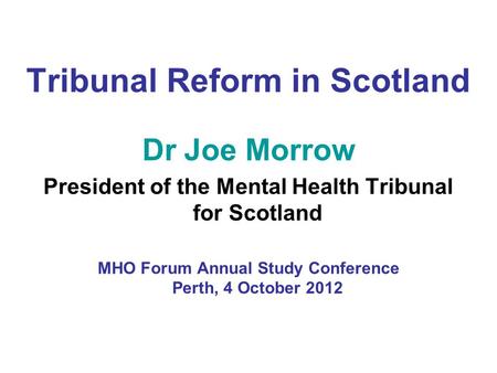 Tribunal Reform in Scotland Dr Joe Morrow President of the Mental Health Tribunal for Scotland MHO Forum Annual Study Conference Perth, 4 October 2012.