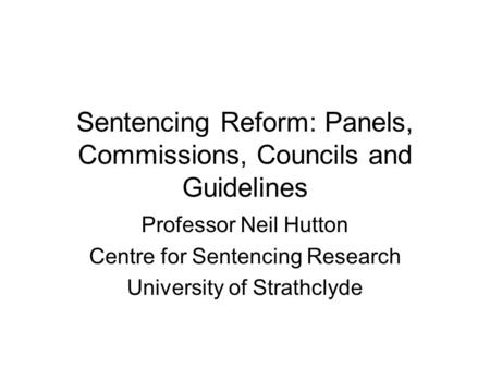 Sentencing Reform: Panels, Commissions, Councils and Guidelines Professor Neil Hutton Centre for Sentencing Research University of Strathclyde.