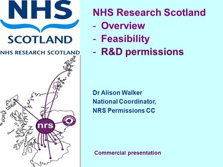 NHS Research Scotland -Overview -Feasibility -R&D permissions Dr Alison Walker National Coordinator, NRS Permissions CC Commercial presentation.