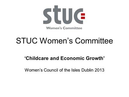 STUC Women’s Committee ‘Childcare and Economic Growth’ Women’s Council of the Isles Dublin 2013.