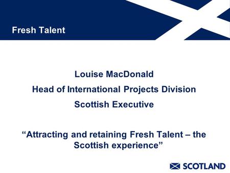 Fresh Talent Louise MacDonald Head of International Projects Division Scottish Executive “Attracting and retaining Fresh Talent – the Scottish experience”