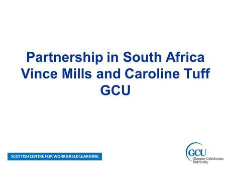 SCOTTISH CENTRE FOR WORK BASED LEARNING Partnership in South Africa Vince Mills and Caroline Tuff GCU.