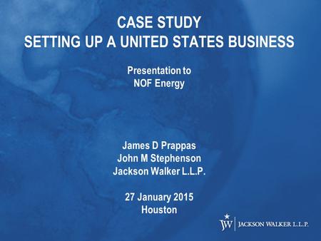 CASE STUDY SETTING UP A UNITED STATES BUSINESS Presentation to NOF Energy James D Prappas John M Stephenson Jackson Walker L.L.P. 27 January 2015 Houston.