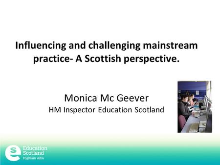 Influencing and challenging mainstream practice- A Scottish perspective. Monica Mc Geever HM Inspector Education Scotland.
