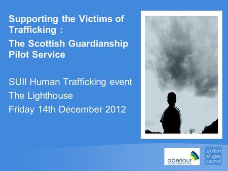 Supporting the Victims of Trafficking : The Scottish Guardianship Pilot Service SUII Human Trafficking event The Lighthouse Friday 14th December 2012.