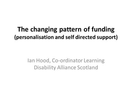 The changing pattern of funding (personalisation and self directed support) Ian Hood, Co-ordinator Learning Disability Alliance Scotland.