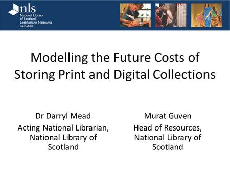 Modelling the Future Costs of Storing Print and Digital Collections Dr Darryl Mead Acting National Librarian, National Library of Scotland Murat Guven.