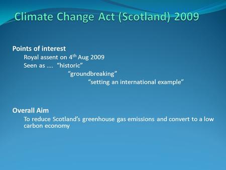 Points of interest Royal assent on 4 th Aug 2009 Seen as.... “historic” “groundbreaking” “setting an international example” Overall Aim To reduce Scotland’s.